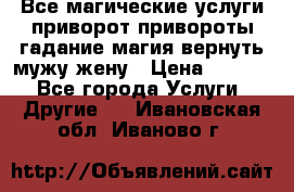 Все магические услуги приворот привороты гадание магия вернуть мужу жену › Цена ­ 1 000 - Все города Услуги » Другие   . Ивановская обл.,Иваново г.